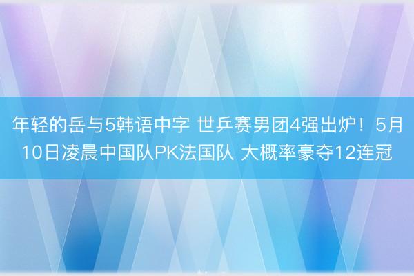 年轻的岳与5韩语中字 世乒赛男团4强出炉！5月10日凌晨中国队PK法国队 大概率豪夺12连冠