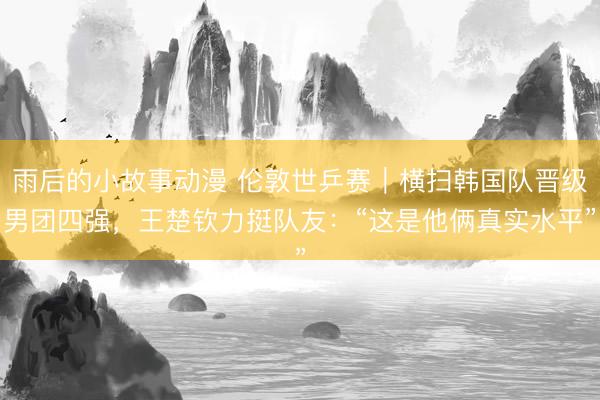 雨后的小故事动漫 伦敦世乒赛｜横扫韩国队晋级男团四强，王楚钦力挺队友：“这是他俩真实水平”