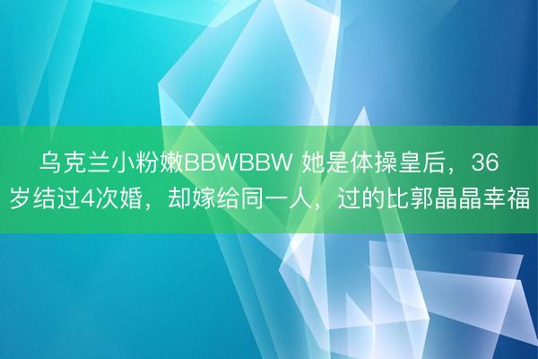 乌克兰小粉嫩BBWBBW 她是体操皇后，36岁结过4次婚，却嫁给同一人，过的比郭晶晶幸福
