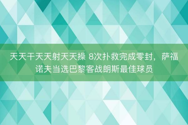 天天干天天射天天操 8次扑救完成零封，萨福诺夫当选巴黎客战朗斯最佳球员