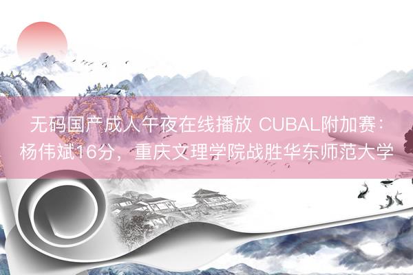 无码国产成人午夜在线播放 CUBAL附加赛：杨伟斌16分，重庆文理学院战胜华东师范大学