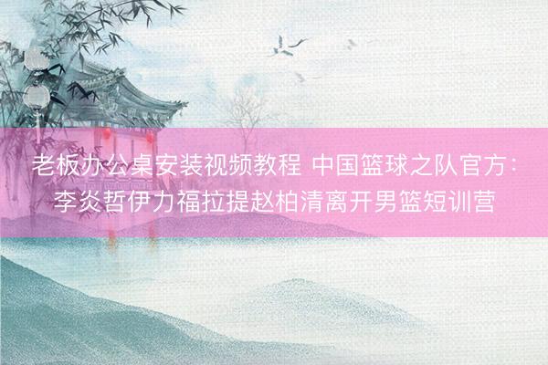 老板办公桌安装视频教程 中国篮球之队官方：李炎哲伊力福拉提赵柏清离开男篮短训营