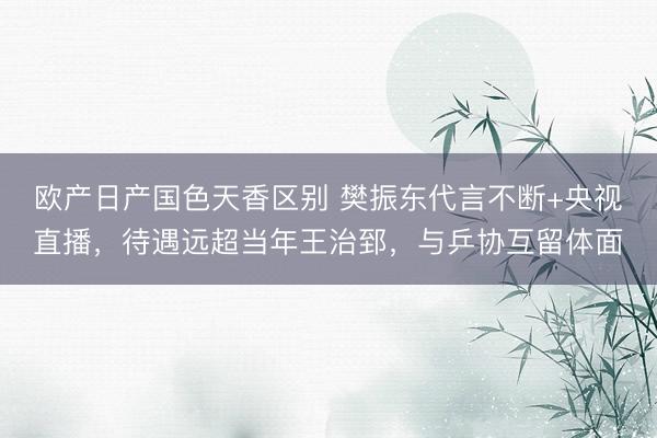 欧产日产国色天香区别 樊振东代言不断+央视直播，待遇远超当年王治郅，与乒协互留体面