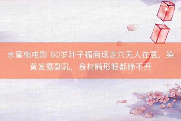 水蜜桃电影 60岁叶子楣商场走穴无人在意，染黄发露副乳，身材畸形眼都睁不开