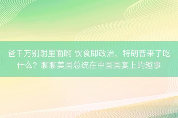 爸千万别射里面啊 饮食即政治，特朗普来了吃什么？聊聊美国总统在中国国宴上的趣事