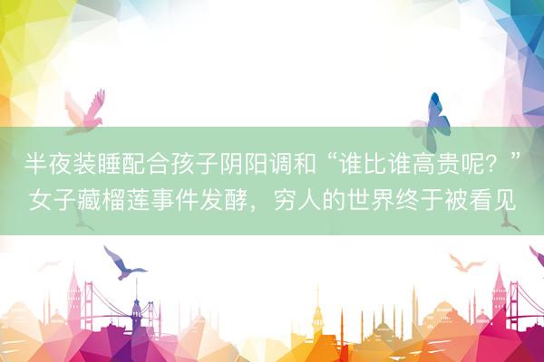 半夜装睡配合孩子阴阳调和 “谁比谁高贵呢？”女子藏榴莲事件发酵，穷人的世界终于被看见