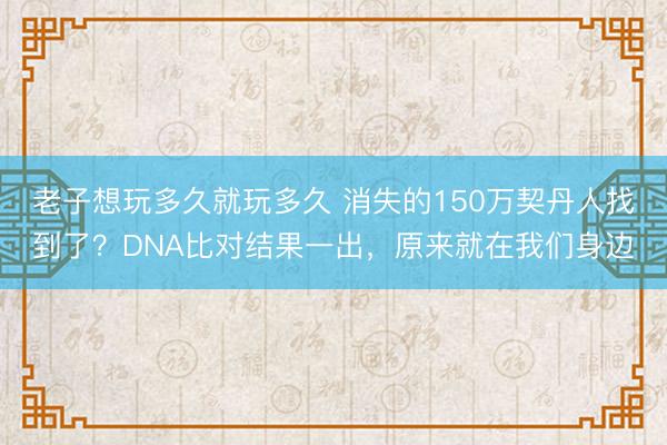 老子想玩多久就玩多久 消失的150万契丹人找到了？DNA比对结果一出，原来就在我们身边