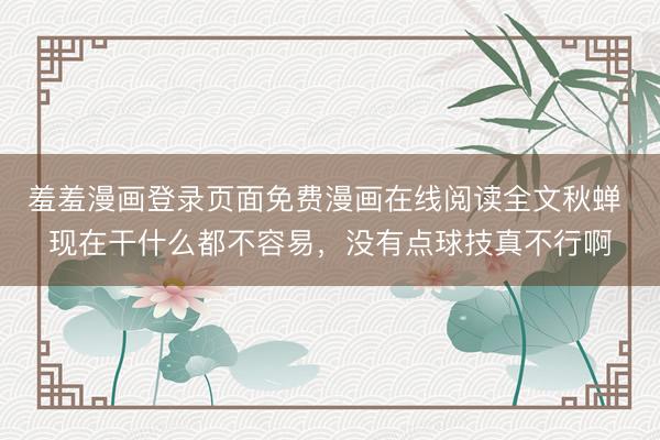 羞羞漫画登录页面免费漫画在线阅读全文秋蝉 现在干什么都不容易，没有点球技真不行啊