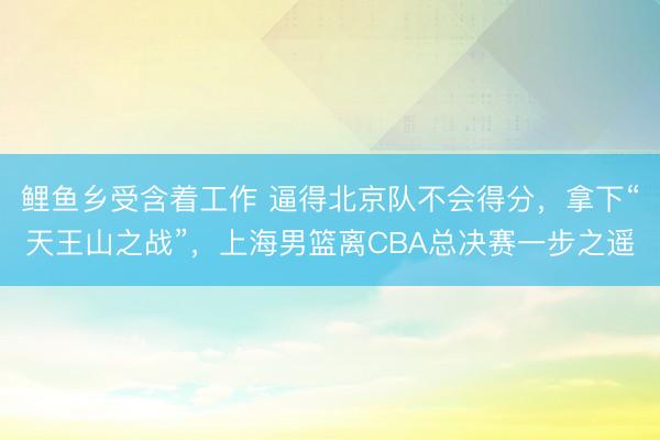 鲤鱼乡受含着工作 逼得北京队不会得分，拿下“天王山之战”，上海男篮离CBA总决赛一步之遥
