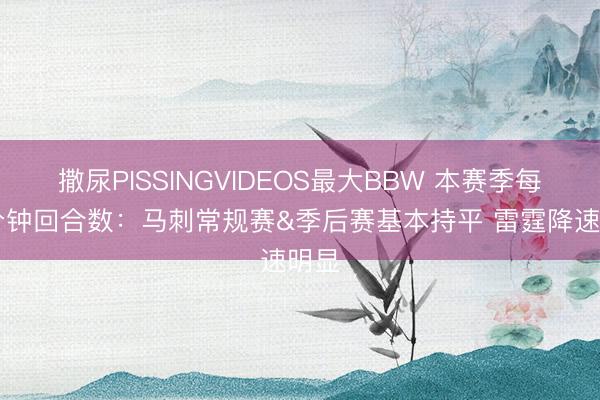 撒尿PISSINGVIDEOS最大BBW 本赛季每48分钟回合数：马刺常规赛&季后赛基本持平 雷霆降速明显
