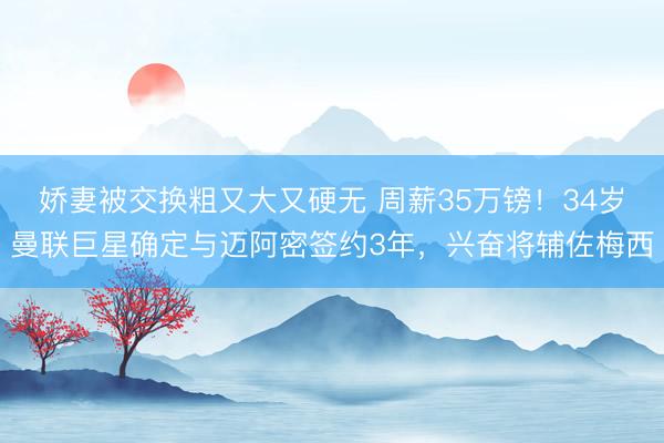 娇妻被交换粗又大又硬无 周薪35万镑！34岁曼联巨星确定与迈阿密签约3年，兴奋将辅佐梅西