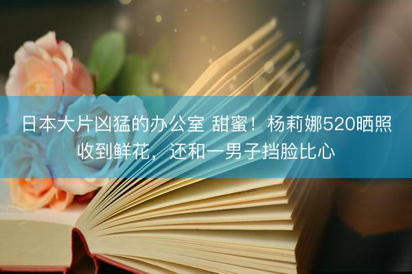 日本大片凶猛的办公室 甜蜜！杨莉娜520晒照收到鲜花，还和一男子挡脸比心