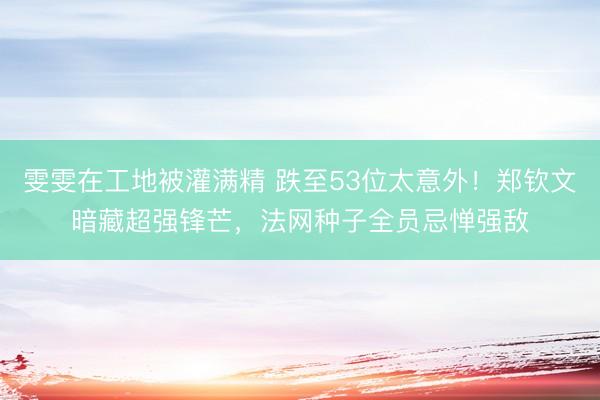 雯雯在工地被灌满精 跌至53位太意外！郑钦文暗藏超强锋芒，法网种子全员忌惮强敌
