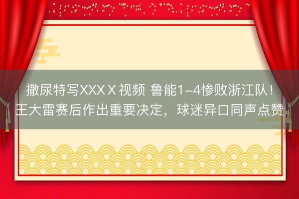 撒尿特写XXXⅩ视频 鲁能1-4惨败浙江队！王大雷赛后作出重要决定，球迷异口同声点赞