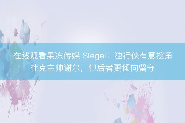 在线观看果冻传媒 Siegel：独行侠有意挖角杜克主帅谢尔，但后者更倾向留守