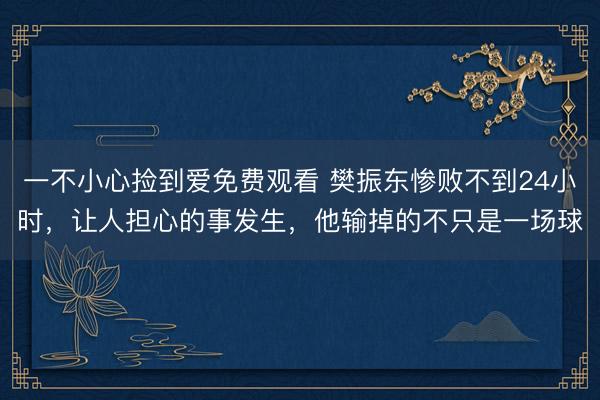 一不小心捡到爱免费观看 樊振东惨败不到24小时，让人担心的事发生，他输掉的不只是一场球