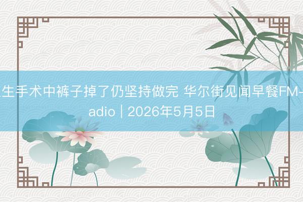 医生手术中裤子掉了仍坚持做完 华尔街见闻早餐FM-Radio | 2026年5月5日