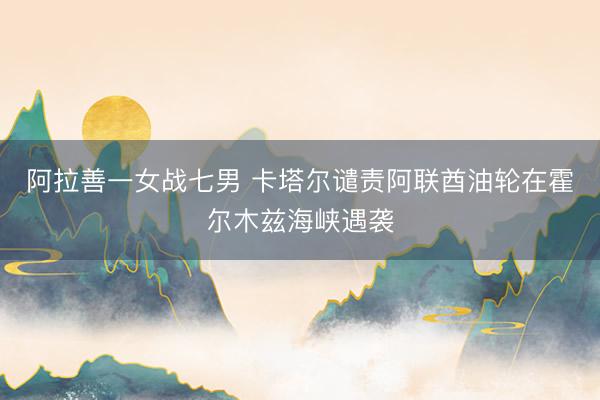 阿拉善一女战七男 卡塔尔谴责阿联酋油轮在霍尔木兹海峡遇袭