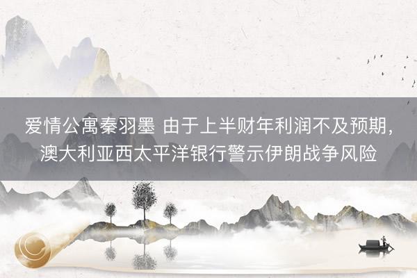 爱情公寓秦羽墨 由于上半财年利润不及预期，澳大利亚西太平洋银行警示伊朗战争风险