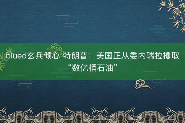 blued玄兵倾心 特朗普：美国正从委内瑞拉攫取“数亿桶石油”