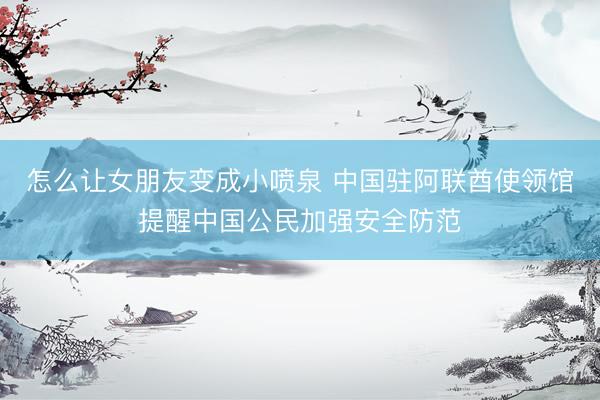 怎么让女朋友变成小喷泉 中国驻阿联酋使领馆提醒中国公民加强安全防范