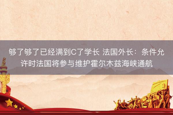 够了够了已经满到C了学长 法国外长：条件允许时法国将参与维护霍尔木兹海峡通航