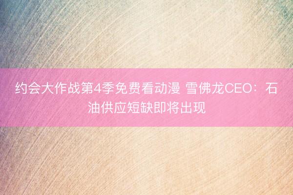 约会大作战第4季免费看动漫 雪佛龙CEO：石油供应短缺即将出现