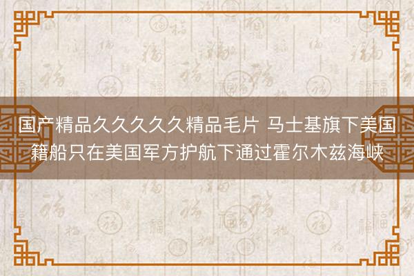 国产精品久久久久久精品毛片 马士基旗下美国籍船只在美国军方护航下通过霍尔木兹海峡