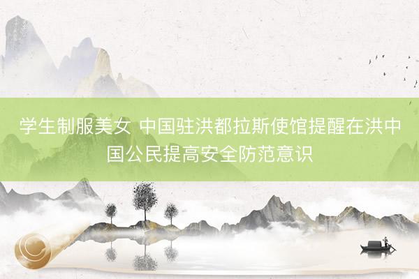 学生制服美女 中国驻洪都拉斯使馆提醒在洪中国公民提高安全防范意识