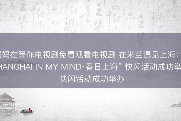 妈妈在等你电视剧免费观看电视剧 在米兰遇见上海：“SHANGHAI IN MY MIND·春日上海” 快闪活动成功举办