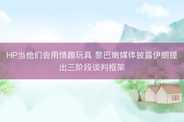 HP当他们会用情趣玩具 黎巴嫩媒体披露伊朗提出三阶段谈判框架
