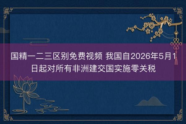 国精一二三区别免费视频 我国自2026年5月1日起对所有非洲建交国实施零关税