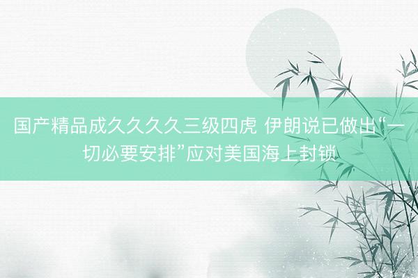 国产精品成久久久久三级四虎 伊朗说已做出“一切必要安排”应对美国海上封锁