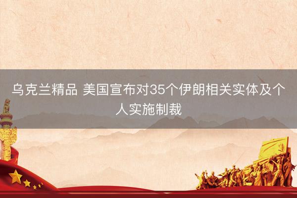 乌克兰精品 美国宣布对35个伊朗相关实体及个人实施制裁