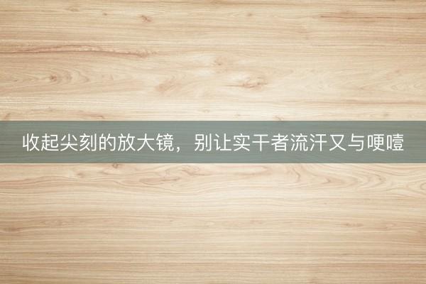 收起尖刻的放大镜,别让实干者流汗又与哽噎