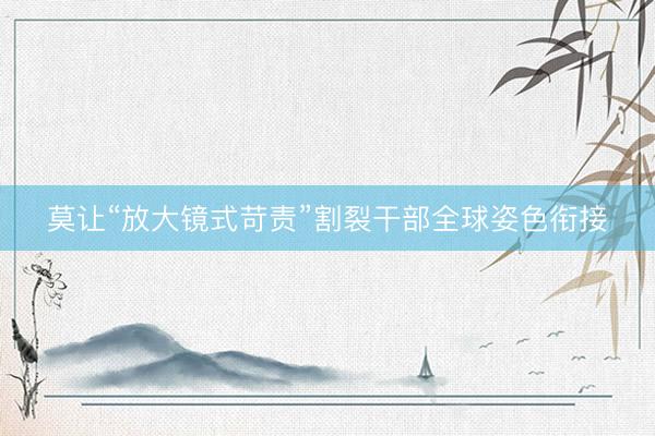 莫让“放大镜式苛责”割裂干部全球姿色衔接