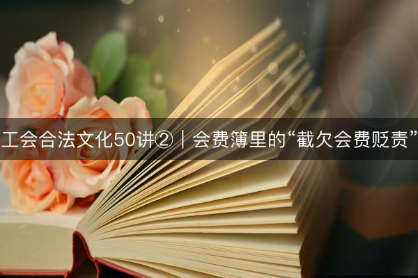 工会合法文化50讲②｜会费簿里的“截欠会费贬责”
