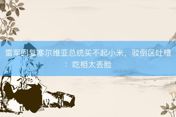 雷军回复塞尔维亚总统买不起小米，驳倒区吐槽：吃相太丢脸