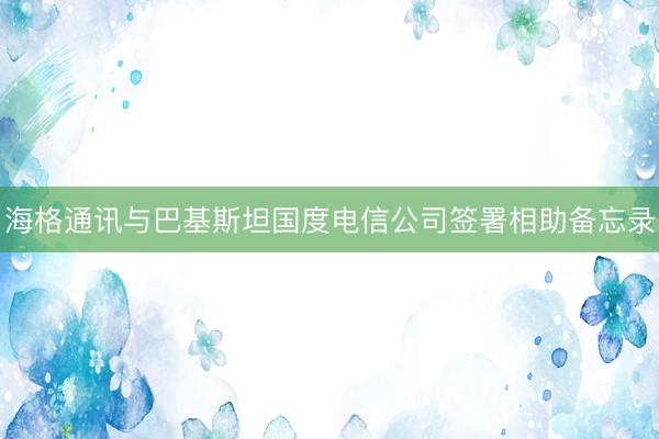 海格通讯与巴基斯坦国度电信公司签署相助备忘录