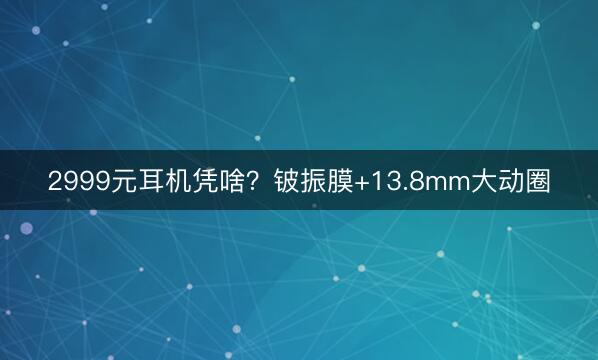 2999元耳机凭啥？铍振膜+13.8mm大动圈