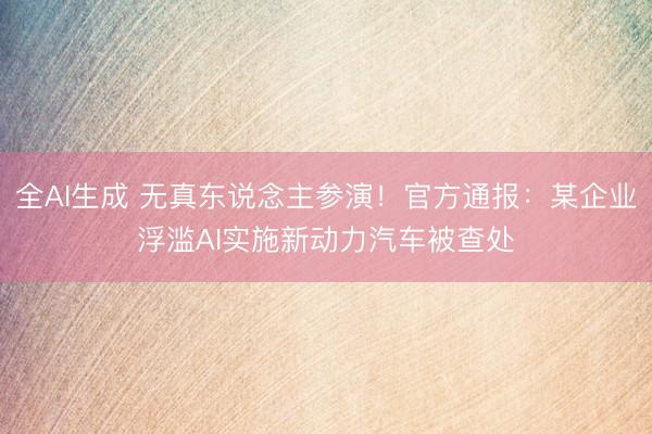 全AI生成 无真东说念主参演！官方通报：某企业浮滥AI实施新动力汽车被查处