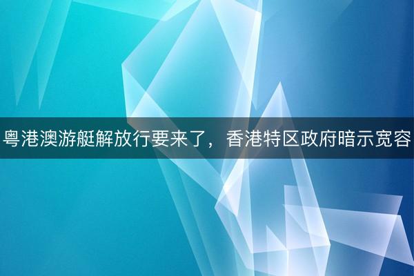 粤港澳游艇解放行要来了,香港特区政府暗示宽容