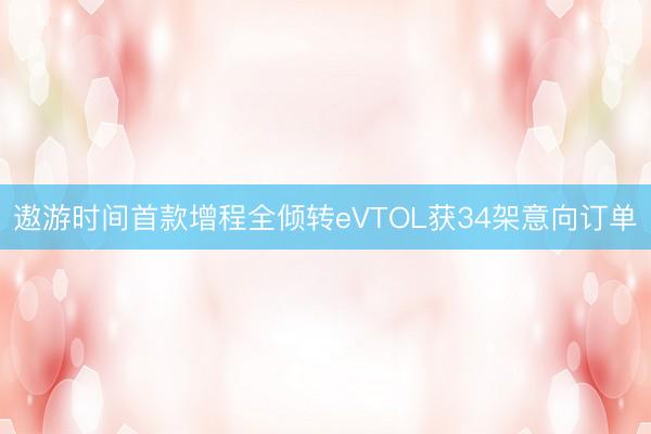 遨游时间首款增程全倾转eVTOL获34架意向订单