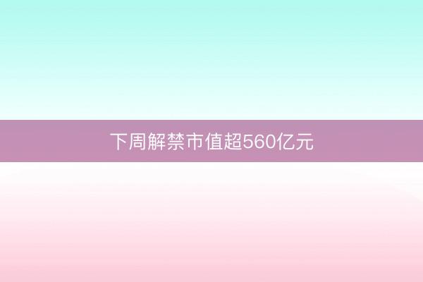 下周解禁市值超560亿元