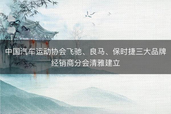 中国汽车运动协会飞驰、良马、保时捷三大品牌经销商分会清雅建立