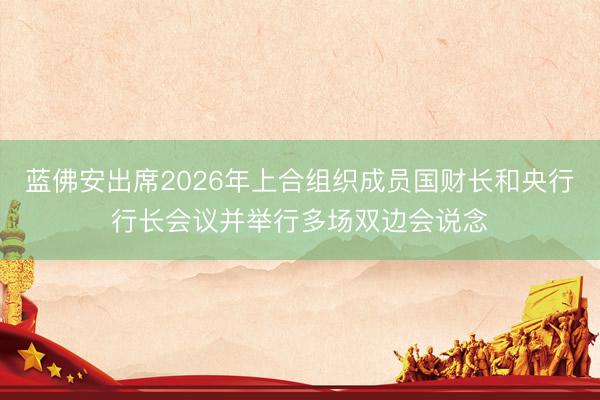 蓝佛安出席2026年上合组织成员国财长和央行行长会议并举行多场双边会说念