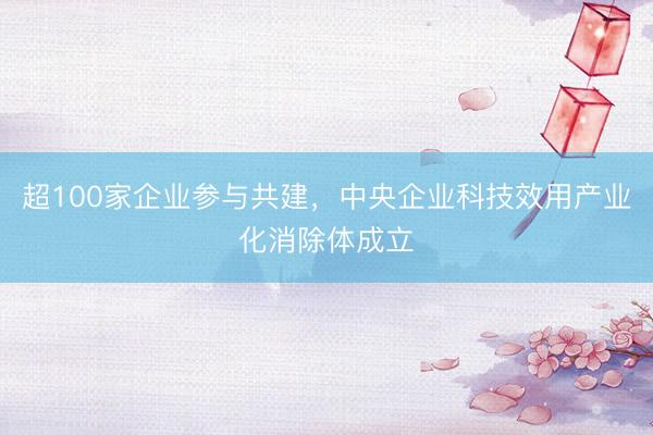 超100家企业参与共建，中央企业科技效用产业化消除体成立