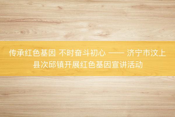 传承红色基因 不时奋斗初心 —— 济宁市汶上县次邱镇开展红色基因宣讲活动