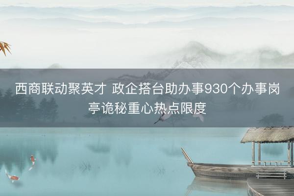 西商联动聚英才 政企搭台助办事930个办事岗亭诡秘重心热点限度