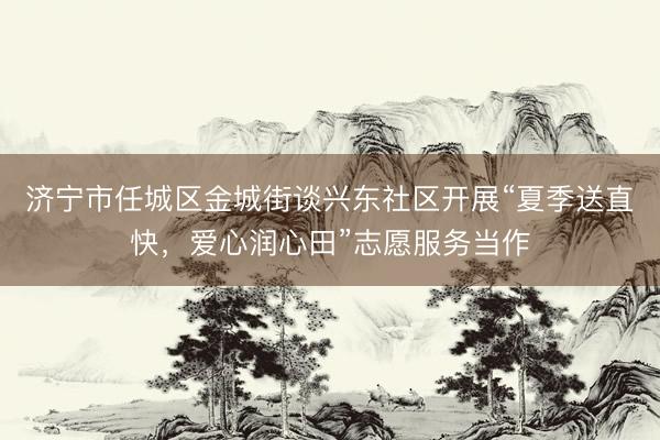 济宁市任城区金城街谈兴东社区开展“夏季送直快，爱心润心田”志愿服务当作